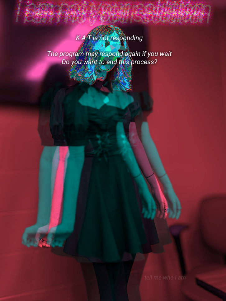Edited photo of a person in duotone cyan and pink. Their body appears to be split into two phases of pink and cyan.
Their head has been fragmented into solid shades of blue and crystallized. They are wearing a black dress.
Text above their head is heavily distorted and glowing pink. It states: "i am not your solution".
Text layered onto their head states: "K A T is not responding - The program may respond again if you wait - Do you want to end this process?"
Small, faded text in the bottom right states: "tell me who I am".