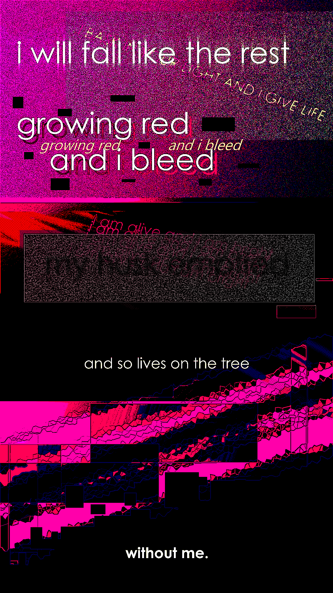 heavily distorted, noisy, and chunked image that reads: "i will fall like the rest (I BASK IN YOUR LIGHT AND I GIVE LIFE) - growing red (growing red) (and i bleed) and i bleed - my husk emptied (i am alive and i am bright x4) - and so lives on the tree - without me."