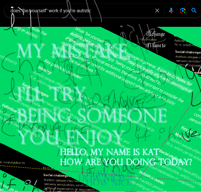 Edited photo of Google Search page, featuring dramatic blurred text on a green background, with various intersecting lines and skewed perspectives. The major texts state:
"does be yourself work if you're autistic" (In the search bar)
"MY MISTAKE I'LL TRY BEING SOMEONE YOU ENJOY"
"HELLO, MY NAME IS KAT, HOW ARE YOU DOING TODAY?"
"HOW NICE!"
"I'll change if I have to"
The remaining text shows the Google AI search result for the query mentioned previously.